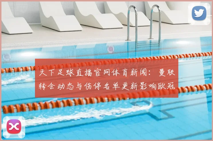 天下足球直播官网体育新闻：曼联转会动态与伤停名单更新影响欧冠赛程安排