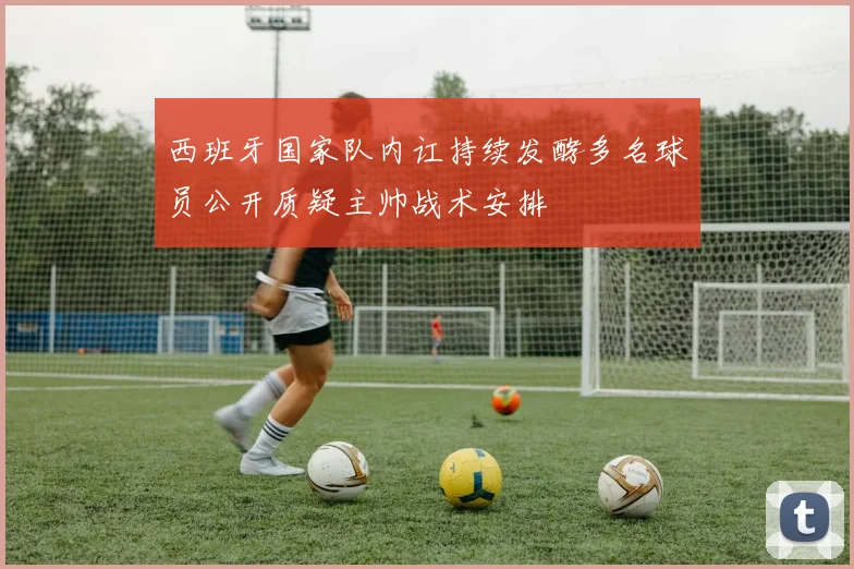 西班牙国家队内讧持续发酵多名球员公开质疑主帅战术安排